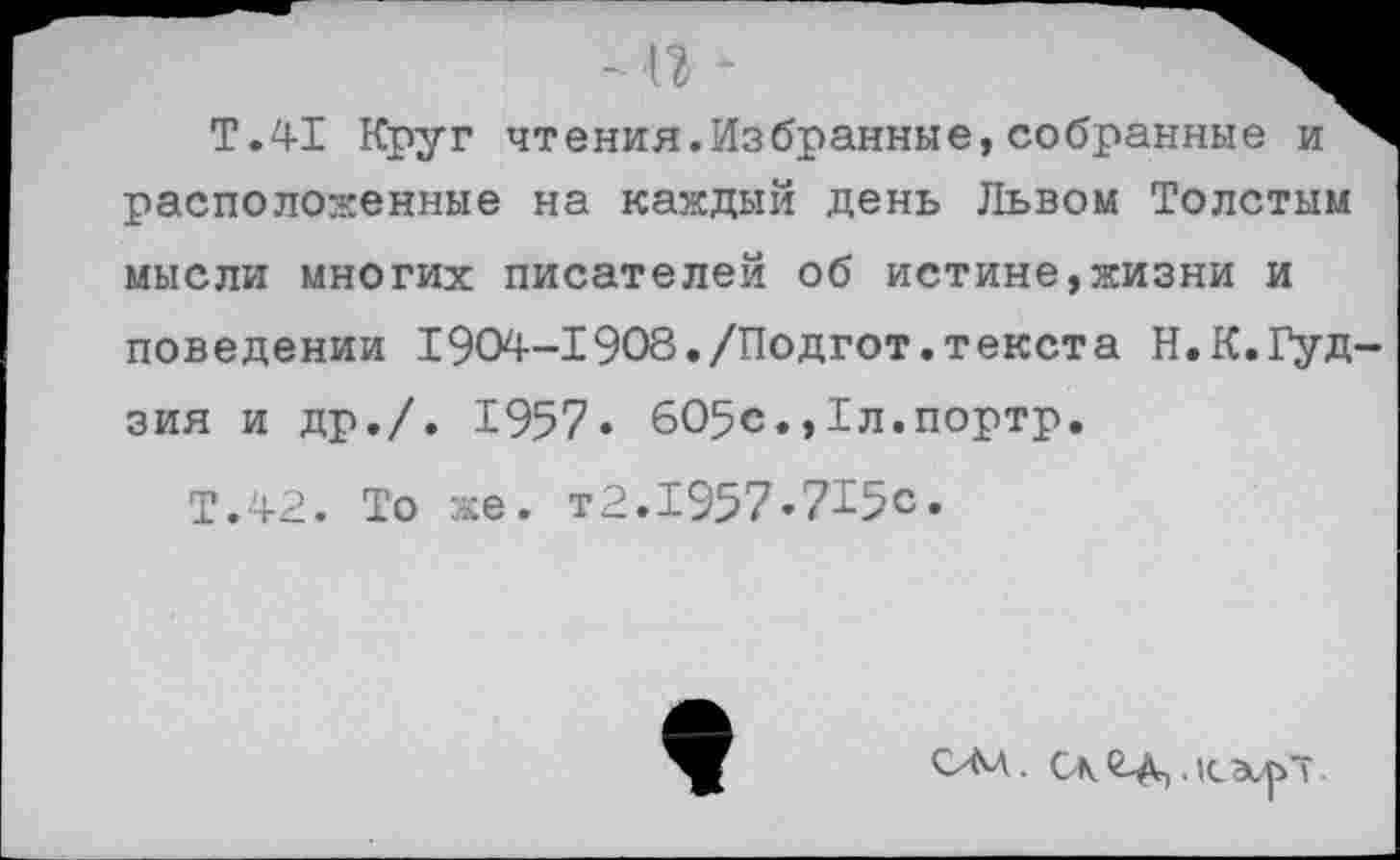 ﻿- п •
Т.41 Круг чтения.Избранные, собранные расположенные на каждый день Львом Толстым мысли многих писателей об истине,жизни и поведении I904-1908./Подгот.текста Н.К.Гудзия и др./. 1957» 605с.,1л.портр.
Т.42. То же.
т2.1957.715с
ОМ. Ск^Д,